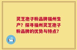 灵芝孢子粉品牌福州生产？探寻福州灵芝孢子粉品牌的优势与特点？