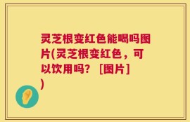 灵芝根变红色能喝吗图片(灵芝根变红色，可以饮用吗？ [图片])
