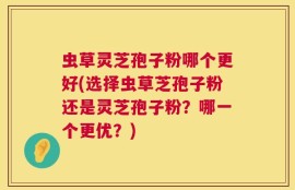 虫草灵芝孢子粉哪个更好(选择虫草芝孢子粉还是灵芝孢子粉？哪一个更优？)