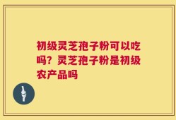 初级灵芝孢子粉可以吃吗？灵芝孢子粉是初级农产品吗