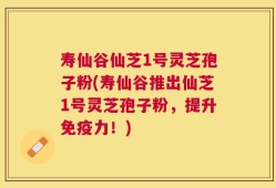 寿仙谷仙芝1号灵芝孢子粉(寿仙谷推出仙芝1号灵芝孢子粉，提升免疫力！)