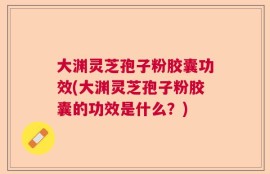 大渊灵芝孢子粉胶囊功效(大渊灵芝孢子粉胶囊的功效是什么？)