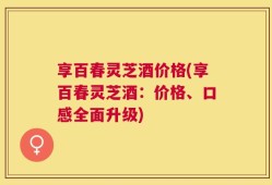享百春灵芝酒价格(享百春灵芝酒：价格、口感全面升级)