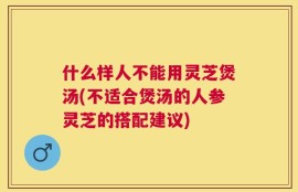 什么样人不能用灵芝煲汤(不适合煲汤的人参灵芝的搭配建议)