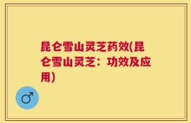 昆仑雪山灵芝药效(昆仑雪山灵芝：功效及应用)