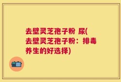 去壁灵芝孢子粉 尿(去壁灵芝孢子粉：排毒养生的好选择)
