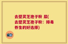 去壁灵芝孢子粉 尿(去壁灵芝孢子粉：排毒养生的好选择)