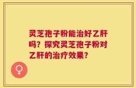 灵芝孢子粉能治好乙肝吗？探究灵芝孢子粉对乙肝的治疗效果？