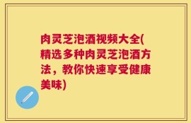 肉灵芝泡酒视频大全(精选多种肉灵芝泡酒方法，教你快速享受健康美味)