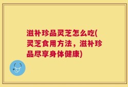 滋补珍品灵芝怎么吃(灵芝食用方法，滋补珍品尽享身体健康)