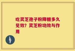 吃灵芝孢子粉降糖多久见效？灵芝粉功效与作用