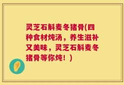 灵芝石斛麦冬猪骨(四种食材炖汤，养生滋补又美味，灵芝石斛麦冬猪骨等你炖！)