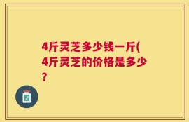 4斤灵芝多少钱一斤(4斤灵芝的价格是多少？