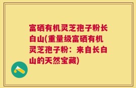 富硒有机灵芝孢子粉长白山(重量级富硒有机灵芝孢子粉：来自长白山的天然宝藏)