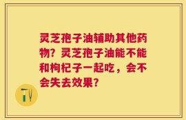 灵芝孢子油辅助其他药物？灵芝孢子油能不能和枸杞子一起吃，会不会失去效果？