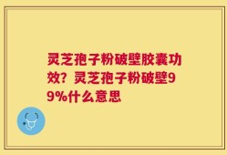 灵芝孢子粉破壁胶囊功效？灵芝孢子粉破壁99%什么意思