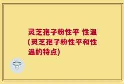 灵芝孢子粉性平 性温(灵芝孢子粉性平和性温的特点)
