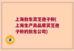 上海敖东灵芝孢子粉(上海生产高品质灵芝孢子粉的敖东公司)