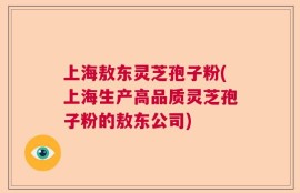 上海敖东灵芝孢子粉(上海生产高品质灵芝孢子粉的敖东公司)