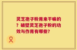 灵芝孢子粉用来干嘛的？破壁灵芝孢子粉的功效与作用有哪些？