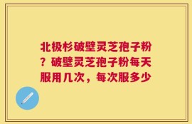 北极杉破壁灵芝孢子粉？破壁灵芝孢子粉每天服用几次，每次服多少