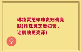 琳妆灵芝珍珠贵妇膏亮肤(珍珠灵芝贵妇膏，让肌肤更亮泽)