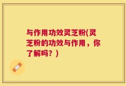 与作用功效灵芝粉(灵芝粉的功效与作用，你了解吗？)