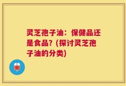 灵芝孢子油：保健品还是食品？(探讨灵芝孢子油的分类)