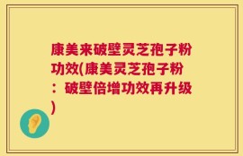 康美来破壁灵芝孢子粉功效(康美灵芝孢子粉：破壁倍增功效再升级)