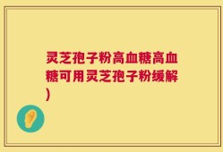 灵芝孢子粉高血糖高血糖可用灵芝孢子粉缓解)