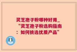 灵芝孢子粉哪种好用_“灵芝孢子粉选购指南：如何挑选优质产品”