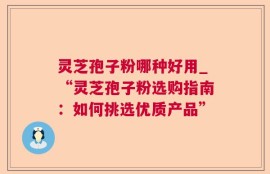 灵芝孢子粉哪种好用_“灵芝孢子粉选购指南：如何挑选优质产品”
