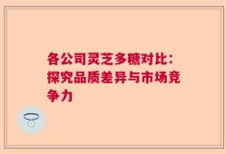 各公司灵芝多糖对比：探究品质差异与市场竞争力