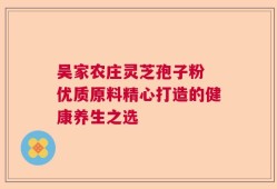 吴家农庄灵芝孢子粉 优质原料精心打造的健康养生之选
