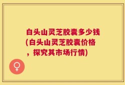 白头山灵芝胶囊多少钱(白头山灵芝胶囊价格，探究其市场行情)