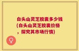 白头山灵芝胶囊多少钱(白头山灵芝胶囊价格，探究其市场行情)