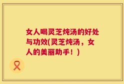 女人喝灵芝炖汤的好处与功效(灵芝炖汤，女人的美丽助手！)