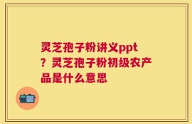 灵芝孢子粉讲义ppt？灵芝孢子粉初级农产品是什么意思