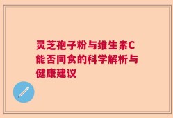 灵芝孢子粉与维生素C能否同食的科学解析与健康建议