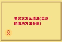 老灵芝怎么清洗(灵芝的清洗方法分享)