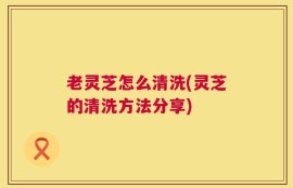 老灵芝怎么清洗(灵芝的清洗方法分享)