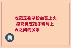吃灵芝孢子粉会否上火 探究灵芝孢子粉与上火之间的关系