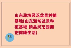 山东潍坊灵芝盆景种植基地(山东潍坊盆景种植基地 精品灵芝园拥抱健康生活)
