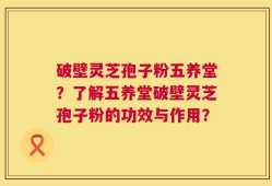 破壁灵芝孢子粉五养堂？了解五养堂破壁灵芝孢子粉的功效与作用？
