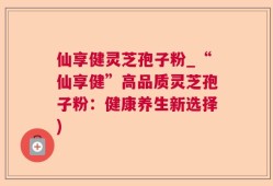 仙享健灵芝孢子粉_“仙享健”高品质灵芝孢子粉：健康养生新选择)