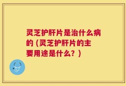 灵芝护肝片是治什么病的 (灵芝护肝片的主要用途是什么？)