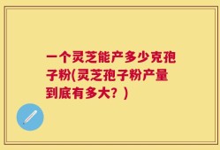 一个灵芝能产多少克孢子粉(灵芝孢子粉产量到底有多大？)