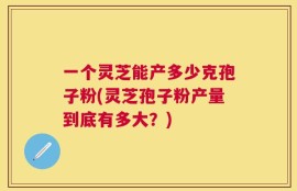 一个灵芝能产多少克孢子粉(灵芝孢子粉产量到底有多大？)