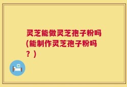 灵芝能做灵芝孢子粉吗(能制作灵芝孢子粉吗？)