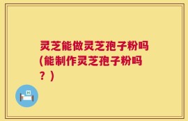 灵芝能做灵芝孢子粉吗(能制作灵芝孢子粉吗？)